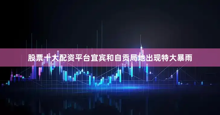 股票十大配资平台宜宾和自贡局地出现特大暴雨