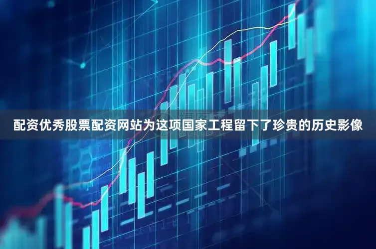 配资优秀股票配资网站为这项国家工程留下了珍贵的历史影像