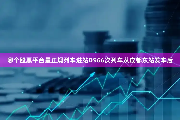 哪个股票平台最正规列车进站D966次列车从成都东站发车后