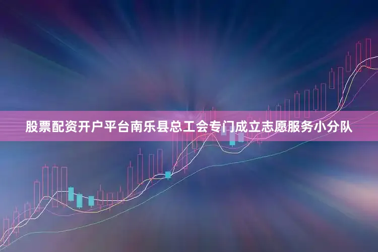 股票配资开户平台南乐县总工会专门成立志愿服务小分队