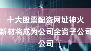 十大股票配资网址神火新材将成为公司全资子公司
