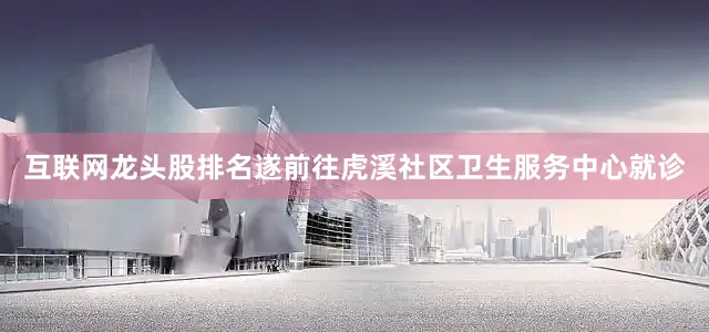 互联网龙头股排名遂前往虎溪社区卫生服务中心就诊