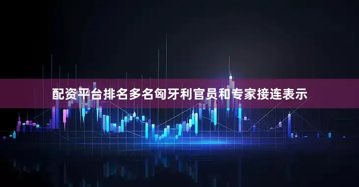 配资平台排名多名匈牙利官员和专家接连表示
