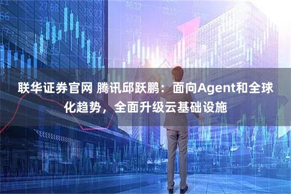 联华证券官网 腾讯邱跃鹏：面向Agent和全球化趋势，全面升级云基础设施