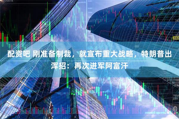 配资吧 刚准备制裁，就宣布重大战略，特朗普出浑招：再次进军阿富汗