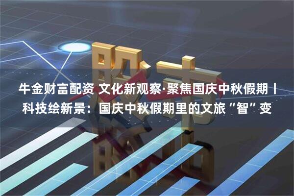 牛金财富配资 文化新观察·聚焦国庆中秋假期丨科技绘新景：国庆中秋假期里的文旅“智”变