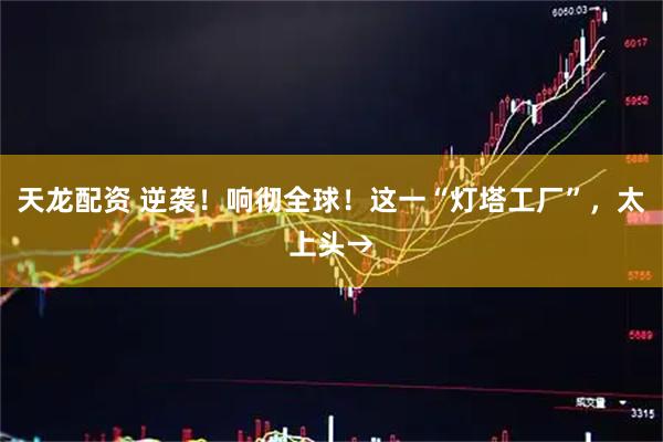 天龙配资 逆袭！响彻全球！这一“灯塔工厂”，太上头→