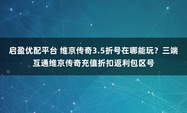 启盈优配平台 维京传奇3.5折号在哪能玩？三端互通维京传奇充值折扣返利包区号