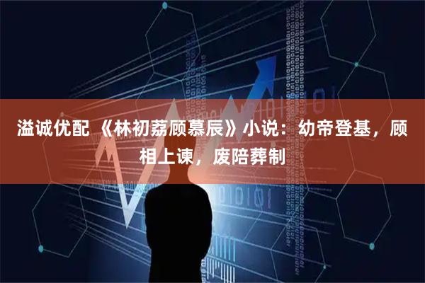 溢诚优配 《林初荔顾慕辰》小说：幼帝登基，顾相上谏，废陪葬制