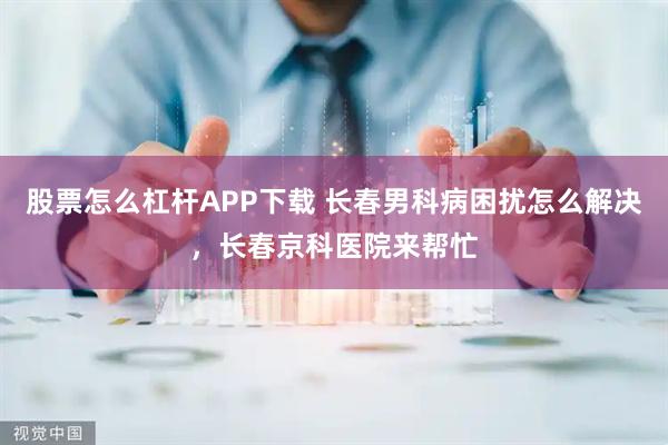 股票怎么杠杆APP下载 长春男科病困扰怎么解决，长春京科医院来帮忙
