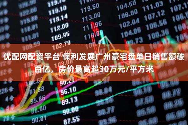 优配网配资平台 保利发展广州豪宅盘单日销售额破百亿，房价最高超30万元/平方米