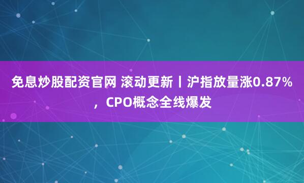 免息炒股配资官网 滚动更新丨沪指放量涨0.87%，CPO概念全线爆发