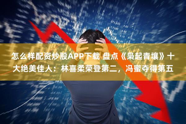 怎么样配资炒股APP下载 盘点《枭起青壤》十大绝美佳人：林喜柔荣登第二，冯蜜夺得第五