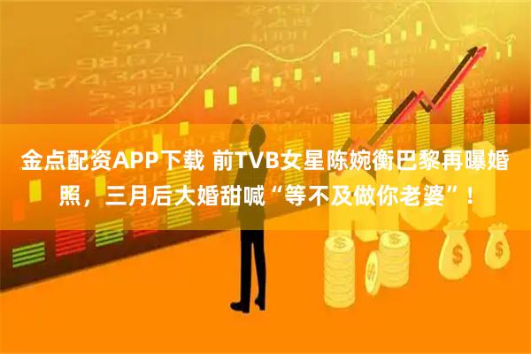 金点配资APP下载 前TVB女星陈婉衡巴黎再曝婚照，三月后大婚甜喊“等不及做你老婆”！