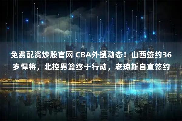 免费配资炒股官网 CBA外援动态！山西签约36岁悍将，北控男篮终于行动，老琼斯自宣签约