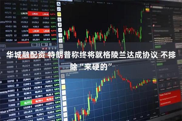 华城融配资 特朗普称终将就格陵兰达成协议 不排除“来硬的”