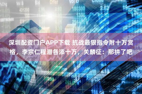 深圳配资门户APP下载 抗战最狠指令附十万赏格，李宗仁程潜各添十万，关麟征：那拼了吧