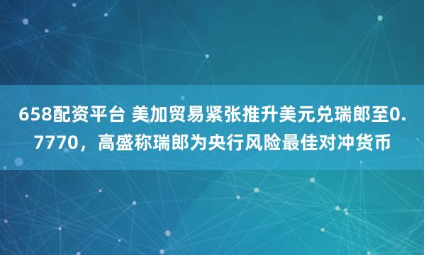 658配资平台 美加贸易紧张推升美元兑瑞郎至0.7770，高盛称瑞郎为央行风险最佳对冲货币