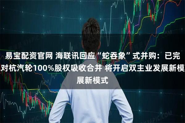 易宝配资官网 海联讯回应“蛇吞象”式并购：已完成对杭汽轮100%股权吸收合并 将开启双主业发展新模式