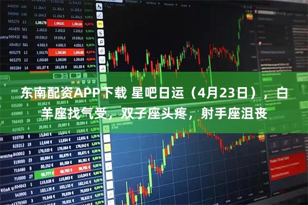 东南配资APP下载 星吧日运（4月23日），白羊座找气受，双子座头疼，射手座沮丧